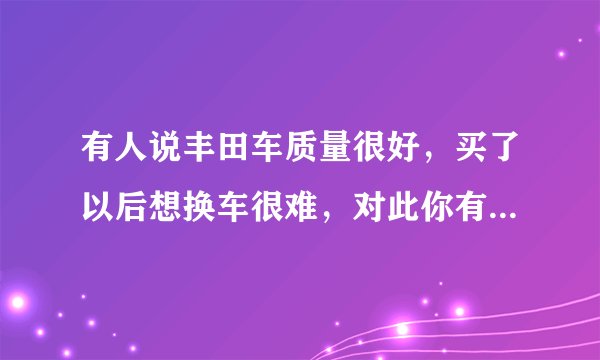 有人说丰田车质量很好，买了以后想换车很难，对此你有什么看法？