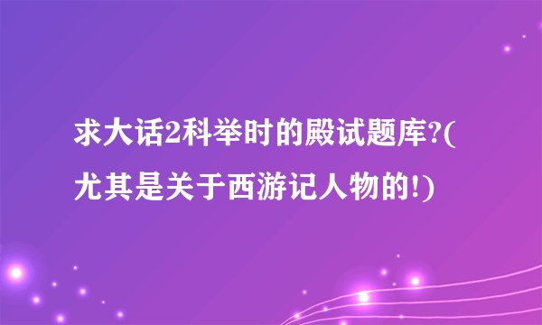 求大话2科举时的殿试题库?(尤其是关于西游记人物的!)