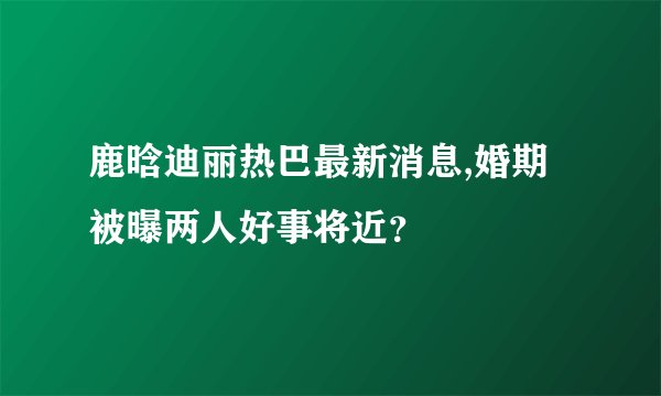 鹿晗迪丽热巴最新消息,婚期被曝两人好事将近？