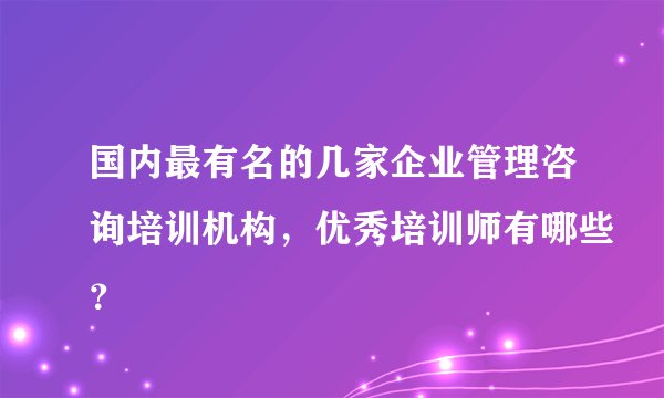 国内最有名的几家企业管理咨询培训机构，优秀培训师有哪些？
