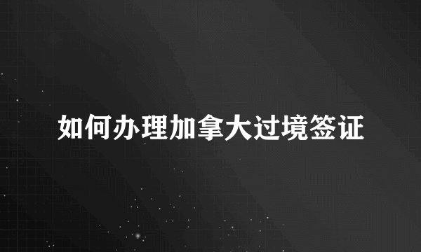 如何办理加拿大过境签证