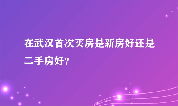 在武汉首次买房是新房好还是二手房好?