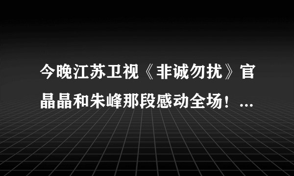 今晚江苏卫视《非诚勿扰》官晶晶和朱峰那段感动全场！我看了两遍。不知大家感受如何？路过的祝福他们吧！