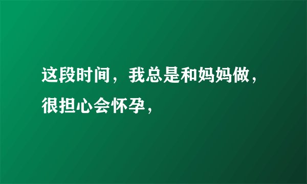 这段时间，我总是和妈妈做，很担心会怀孕，