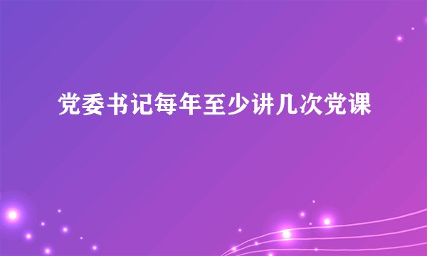 党委书记每年至少讲几次党课
