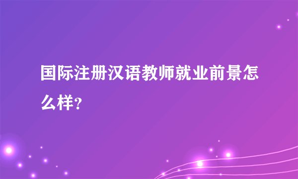 国际注册汉语教师就业前景怎么样？