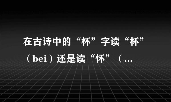 在古诗中的“杯”字读“杯”（bei）还是读“怀”（huai)？
