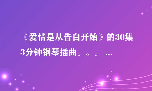 《爱情是从告白开始》的30集3分钟钢琴插曲。。。 中间有一段是。。4-- 3 3 4 6 4 6 2。。