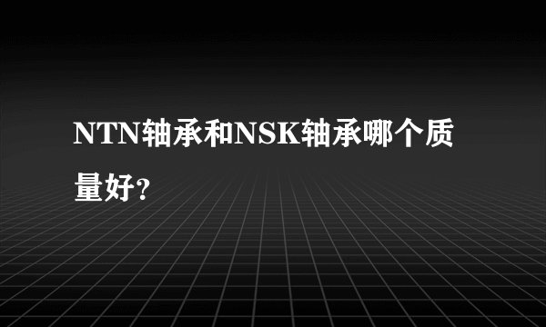 NTN轴承和NSK轴承哪个质量好？