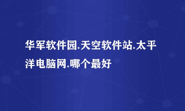 华军软件园.天空软件站.太平洋电脑网.哪个最好