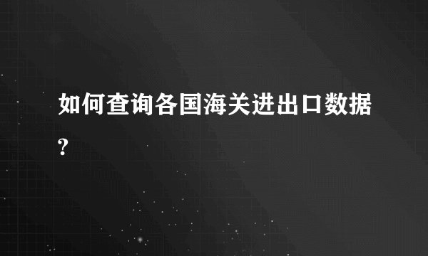如何查询各国海关进出口数据?