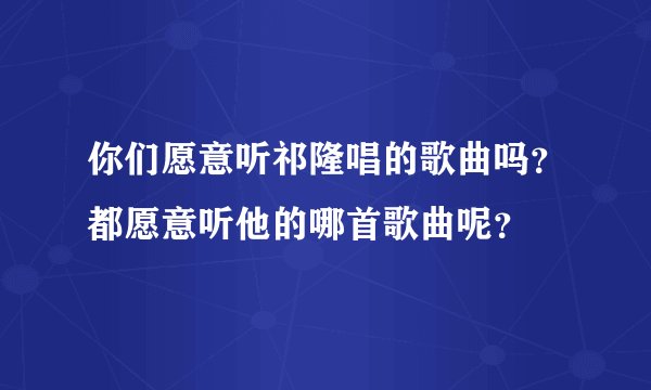 你们愿意听祁隆唱的歌曲吗？都愿意听他的哪首歌曲呢？