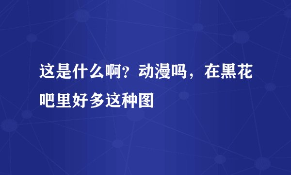 这是什么啊？动漫吗，在黑花吧里好多这种图
