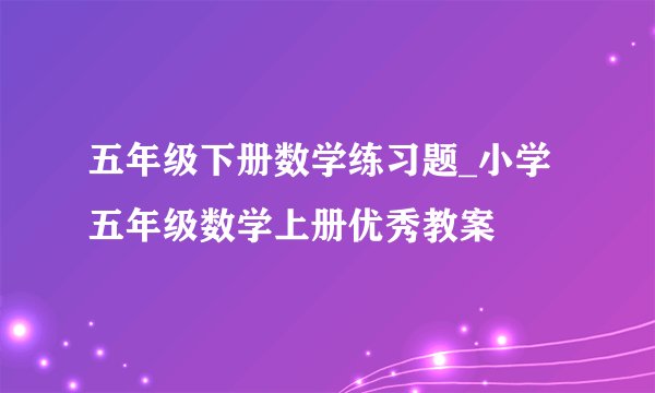 五年级下册数学练习题_小学五年级数学上册优秀教案