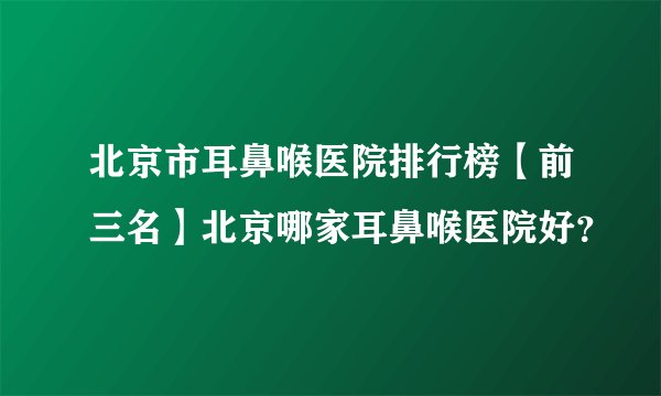北京市耳鼻喉医院排行榜【前三名】北京哪家耳鼻喉医院好？