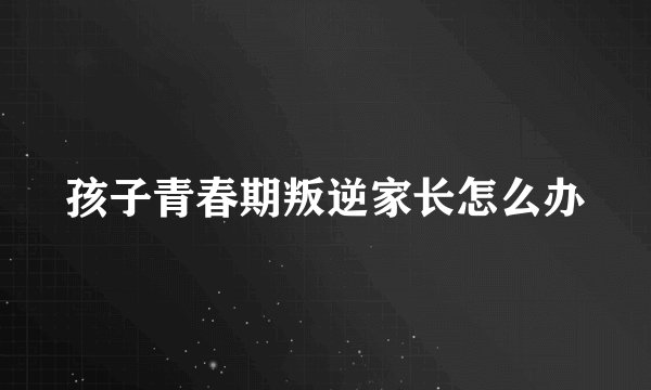 孩子青春期叛逆家长怎么办