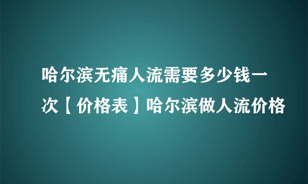 哈尔滨无痛人流需要多少钱一次【价格表】哈尔滨做人流价格