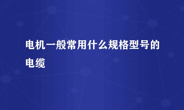 电机一般常用什么规格型号的电缆