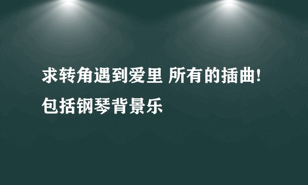 求转角遇到爱里 所有的插曲! 包括钢琴背景乐