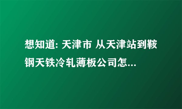 想知道: 天津市 从天津站到鞍钢天铁冷轧薄板公司怎么坐公交