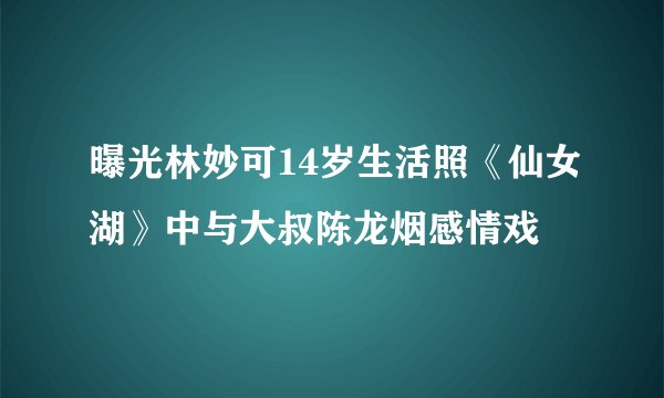 曝光林妙可14岁生活照《仙女湖》中与大叔陈龙烟感情戏