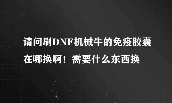 请问刷DNF机械牛的免疫胶囊在哪换啊！需要什么东西换