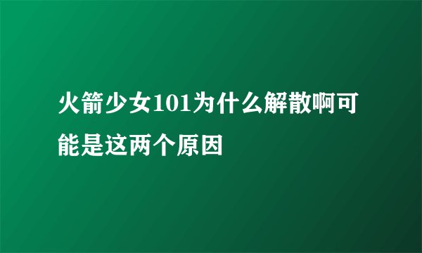 火箭少女101为什么解散啊可能是这两个原因