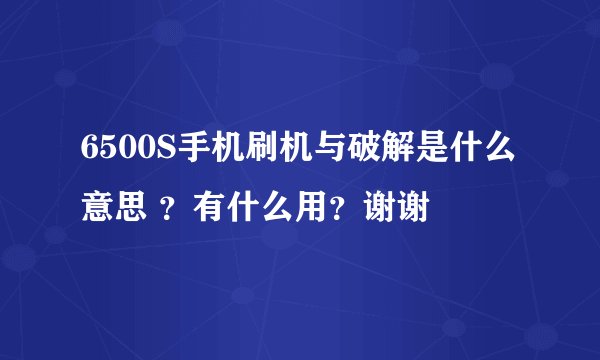 6500S手机刷机与破解是什么意思 ？有什么用？谢谢