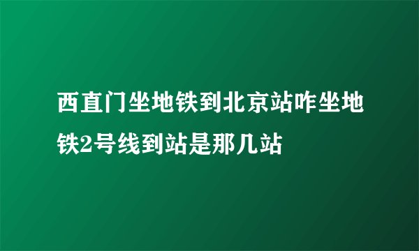 西直门坐地铁到北京站咋坐地铁2号线到站是那几站