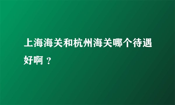 上海海关和杭州海关哪个待遇好啊 ？