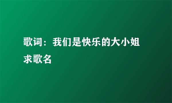 歌词:我们是快乐的大小姐 求歌名