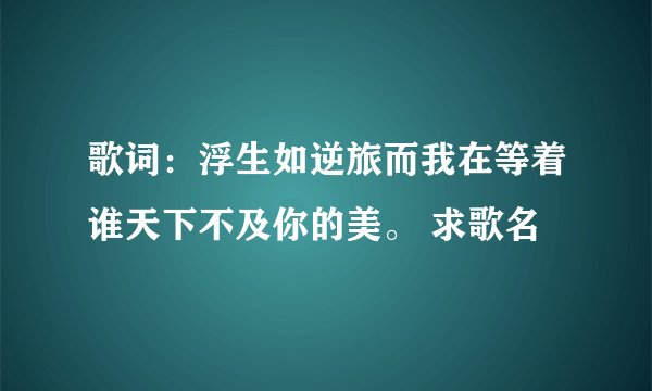 歌词：浮生如逆旅而我在等着谁天下不及你的美。 求歌名