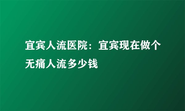 宜宾人流医院：宜宾现在做个无痛人流多少钱