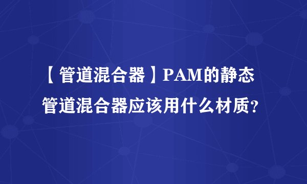 【管道混合器】PAM的静态管道混合器应该用什么材质?