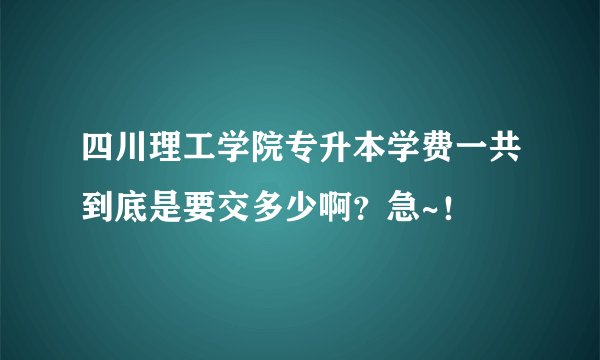 四川理工学院专升本学费一共到底是要交多少啊？急~！