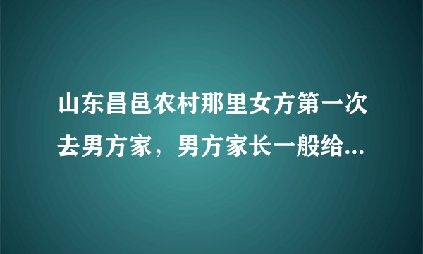山东昌邑农村那里女方第一次去男方家,男方家长一般给见面礼吗?
