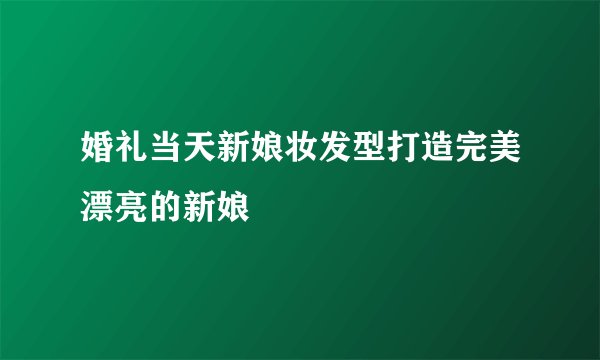 婚礼当天新娘妆发型打造完美漂亮的新娘