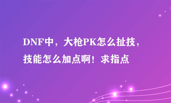 DNF中，大枪PK怎么扯技，技能怎么加点啊！求指点