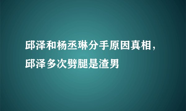 邱泽和杨丞琳分手原因真相，邱泽多次劈腿是渣男