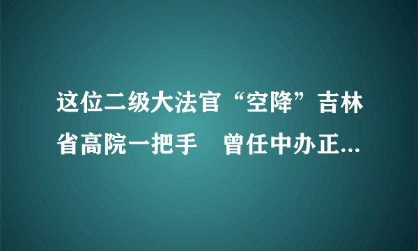 这位二级大法官“空降”吉林省高院一把手 曾任中办正局级秘书