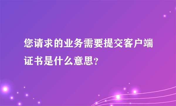 您请求的业务需要提交客户端证书是什么意思?