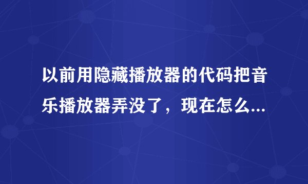 以前用隐藏播放器的代码把音乐播放器弄没了,现在怎么在弄出来?拜托了各位 谢谢