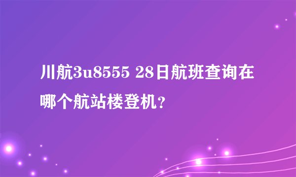 川航3u8555 28日航班查询在哪个航站楼登机？