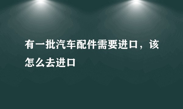 有一批汽车配件需要进口，该怎么去进口