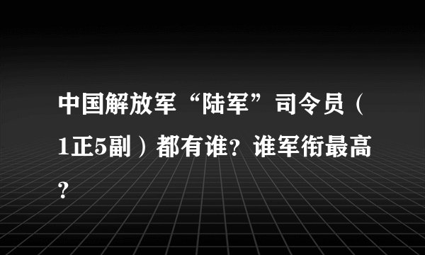 中国解放军“陆军”司令员（1正5副）都有谁？谁军衔最高？