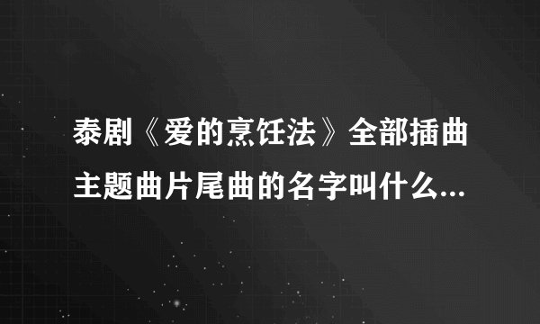 泰剧《爱的烹饪法》全部插曲主题曲片尾曲的名字叫什么啊？大家告诉我吧谢谢！