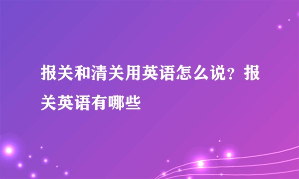报关和清关用英语怎么说？报关英语有哪些