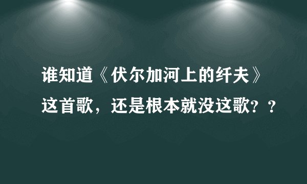 谁知道《伏尔加河上的纤夫》这首歌,还是根本就没这歌??