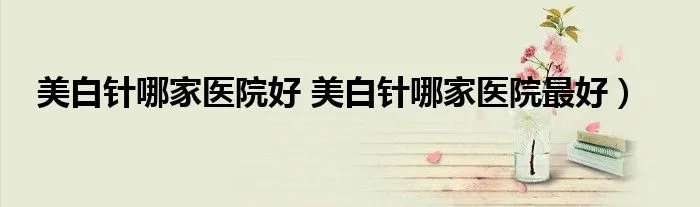 美白针哪家医院好 美白针哪家医院最好）