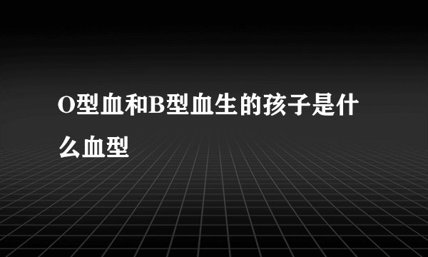 O型血和B型血生的孩子是什么血型